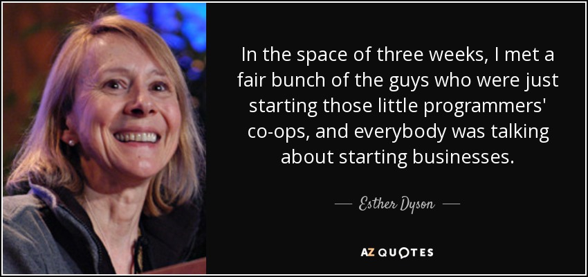In the space of three weeks, I met a fair bunch of the guys who were just starting those little programmers' co-ops, and everybody was talking about starting businesses. - Esther Dyson