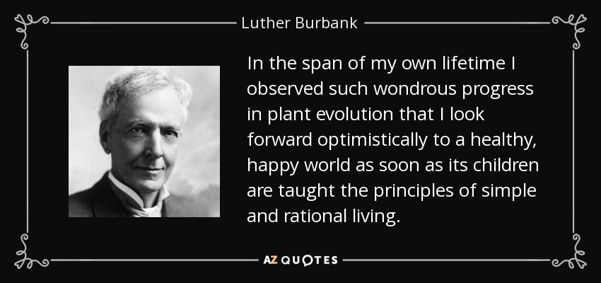 In the span of my own lifetime I observed such wondrous progress in plant evolution that I look forward optimistically to a healthy, happy world as soon as its children are taught the principles of simple and rational living. - Luther Burbank