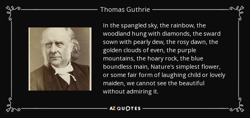 In the spangled sky, the rainbow, the woodland hung with diamonds, the sward sown with pearly dew, the rosy dawn, the golden clouds of even, the purple mountains, the hoary rock, the blue boundless main, Nature's simplest flower, or some fair form of laughing child or lovely maiden, we cannot see the beautiful without admiring it. - Thomas Guthrie