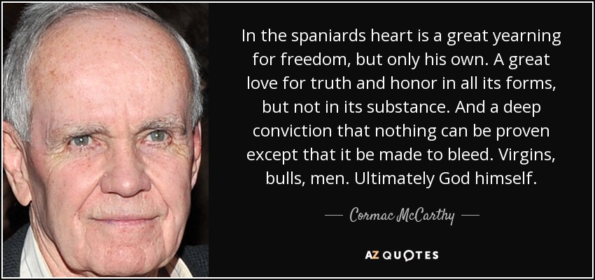 In the spaniards heart is a great yearning for freedom, but only his own. A great love for truth and honor in all its forms, but not in its substance. And a deep conviction that nothing can be proven except that it be made to bleed. Virgins, bulls, men. Ultimately God himself. - Cormac McCarthy