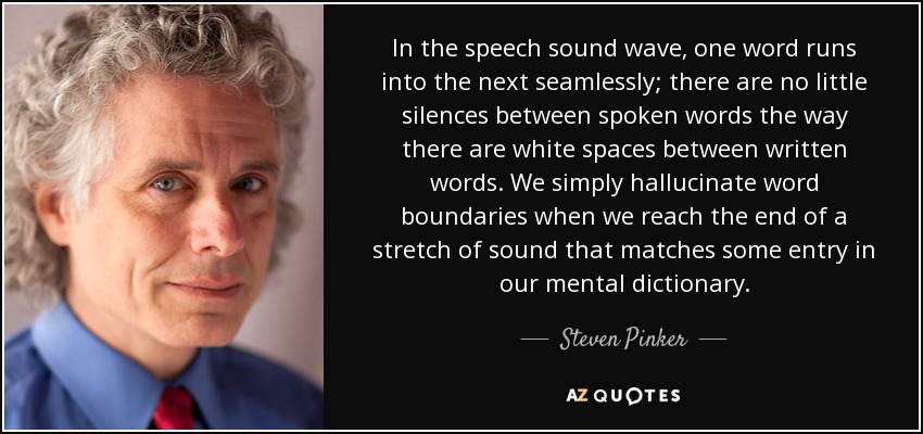 In the speech sound wave, one word runs into the next seamlessly; there are no little silences between spoken words the way there are white spaces between written words. We simply hallucinate word boundaries when we reach the end of a stretch of sound that matches some entry in our mental dictionary. - Steven Pinker