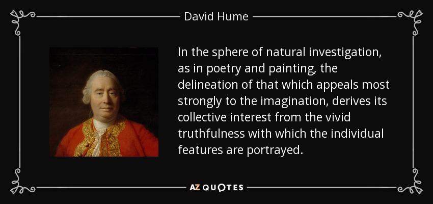 In the sphere of natural investigation, as in poetry and painting, the delineation of that which appeals most strongly to the imagination, derives its collective interest from the vivid truthfulness with which the individual features are portrayed. - David Hume