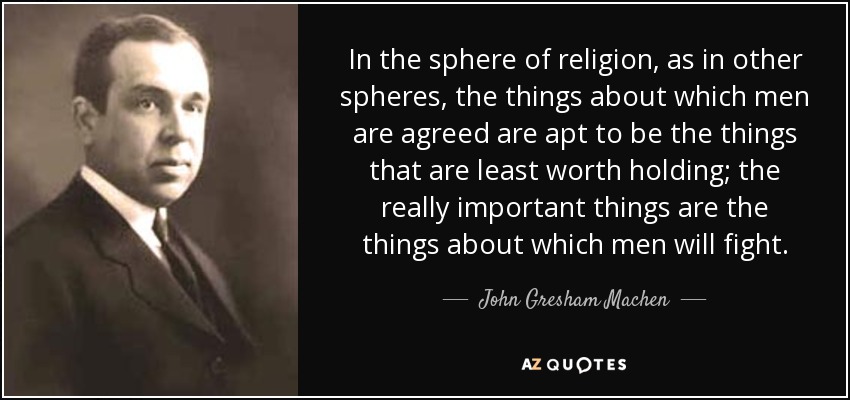 In the sphere of religion, as in other spheres, the things about which men are agreed are apt to be the things that are least worth holding; the really important things are the things about which men will fight. - John Gresham Machen
