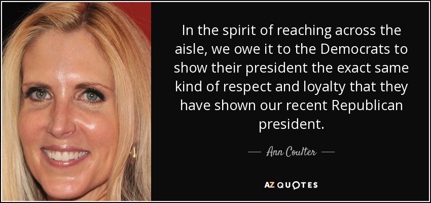 In the spirit of reaching across the aisle, we owe it to the Democrats to show their president the exact same kind of respect and loyalty that they have shown our recent Republican president. - Ann Coulter