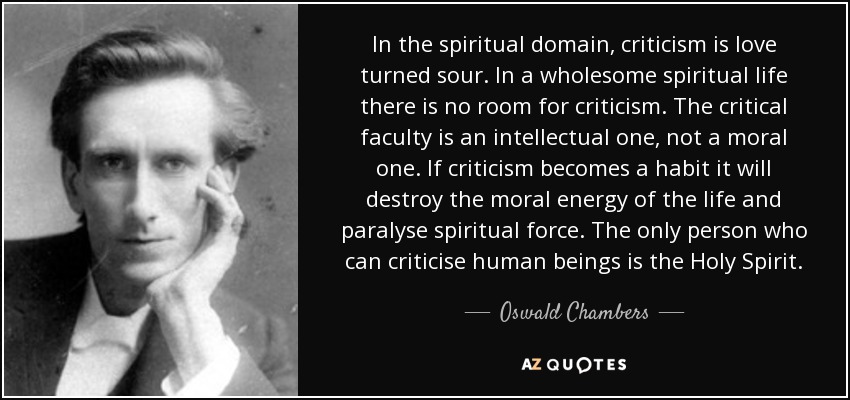 In the spiritual domain, criticism is love turned sour. In a wholesome spiritual life there is no room for criticism. The critical faculty is an intellectual one, not a moral one. If criticism becomes a habit it will destroy the moral energy of the life and paralyse spiritual force. The only person who can criticise human beings is the Holy Spirit. - Oswald Chambers