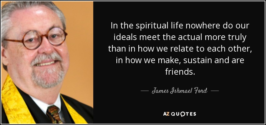 In the spiritual life nowhere do our ideals meet the actual more truly than in how we relate to each other, in how we make, sustain and are friends. - James Ishmael Ford