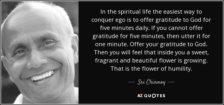 In the spiritual life the easiest way to conquer ego is to offer gratitude to God for five minutes daily. If you cannot offer gratitude for five minutes, then utter it for one minute. Offer your gratitude to God. Then you will feel that inside you a sweet, fragrant and beautiful flower is growing. That is the flower of humility. - Sri Chinmoy