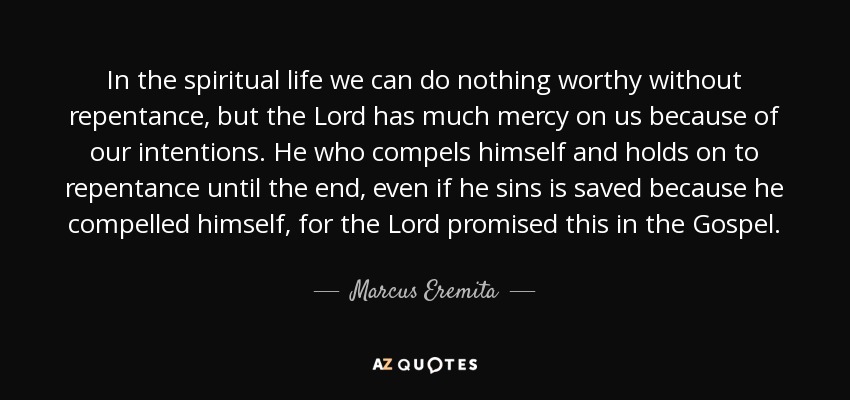 In the spiritual life we can do nothing worthy without repentance, but the Lord has much mercy on us because of our intentions. He who compels himself and holds on to repentance until the end, even if he sins is saved because he compelled himself, for the Lord promised this in the Gospel. - Marcus Eremita