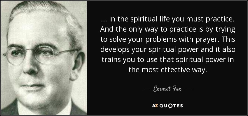 . . . in the spiritual life you must practice. And the only way to practice is by trying to solve your problems with prayer. This develops your spiritual power and it also trains you to use that spiritual power in the most effective way. - Emmet Fox