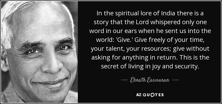 In the spiritual lore of India there is a story that the Lord whispered only one word in our ears when he sent us into the world: 'Give.' Give freely of your time, your talent, your resources; give without asking for anything in return. This is the secret of living in joy and security. - Eknath Easwaran