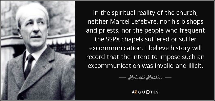 In the spiritual reality of the church, neither Marcel Lefebvre, nor his bishops and priests, nor the people who frequent the SSPX chapels suffered or suffer excommunication. I believe history will record that the intent to impose such an excommunication was invalid and illicit. - Malachi Martin