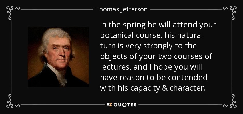 in the spring he will attend your botanical course. his natural turn is very strongly to the objects of your two courses of lectures, and I hope you will have reason to be contended with his capacity & character. - Thomas Jefferson
