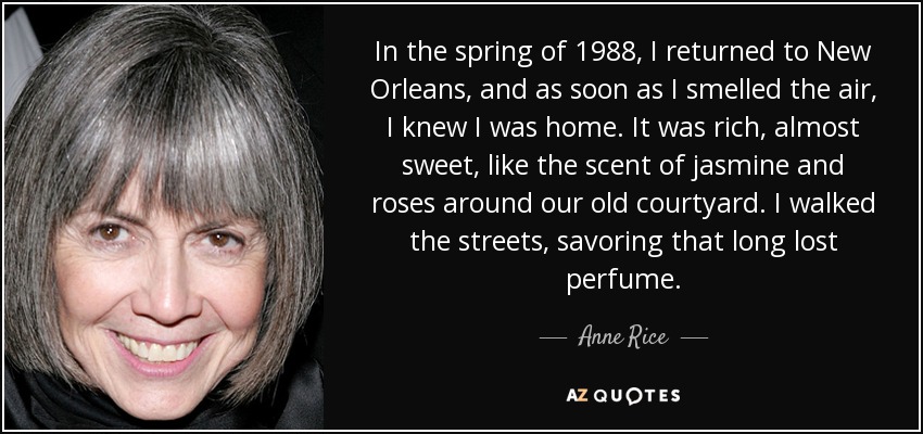 In the spring of 1988, I returned to New Orleans, and as soon as I smelled the air, I knew I was home. It was rich, almost sweet, like the scent of jasmine and roses around our old courtyard. I walked the streets, savoring that long lost perfume. - Anne Rice