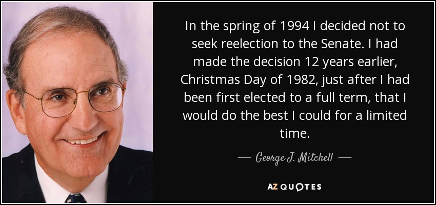 In the spring of 1994 I decided not to seek reelection to the Senate. I had made the decision 12 years earlier, Christmas Day of 1982, just after I had been first elected to a full term, that I would do the best I could for a limited time. - George J. Mitchell