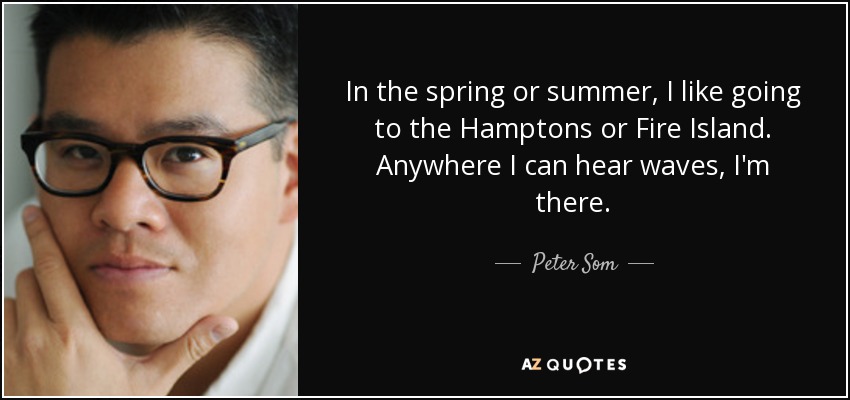 In the spring or summer, I like going to the Hamptons or Fire Island. Anywhere I can hear waves, I'm there. - Peter Som