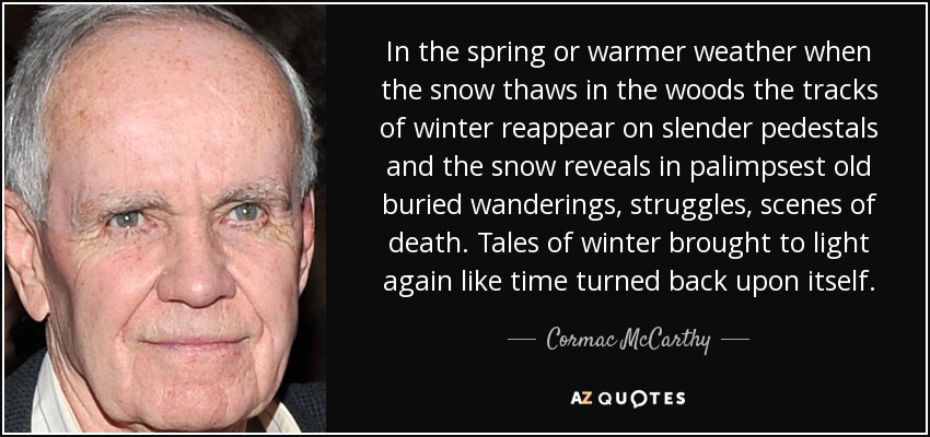 In the spring or warmer weather when the snow thaws in the woods the tracks of winter reappear on slender pedestals and the snow reveals in palimpsest old buried wanderings, struggles, scenes of death. Tales of winter brought to light again like time turned back upon itself. - Cormac McCarthy