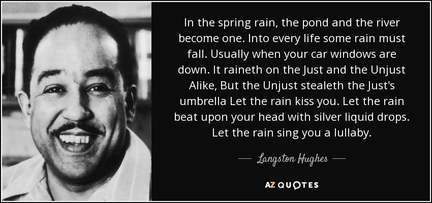 In the spring rain, the pond and the river become one. Into every life some rain must fall. Usually when your car windows are down. It raineth on the Just and the Unjust Alike, But the Unjust stealeth the Just's umbrella Let the rain kiss you. Let the rain beat upon your head with silver liquid drops. Let the rain sing you a lullaby. - Langston Hughes