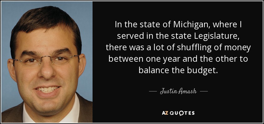 In the state of Michigan, where I served in the state Legislature, there was a lot of shuffling of money between one year and the other to balance the budget. - Justin Amash
