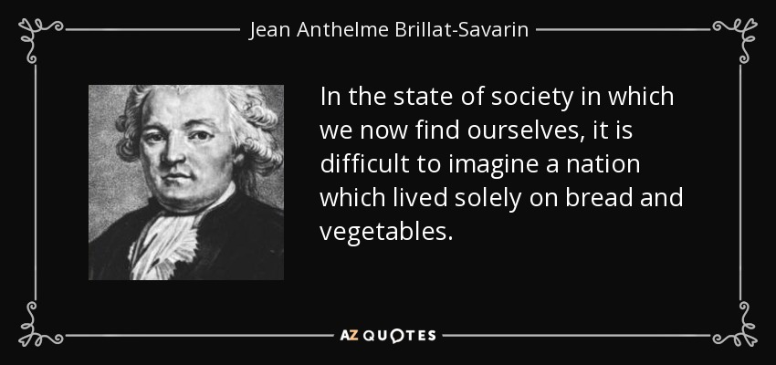 In the state of society in which we now find ourselves, it is difficult to imagine a nation which lived solely on bread and vegetables. - Jean Anthelme Brillat-Savarin