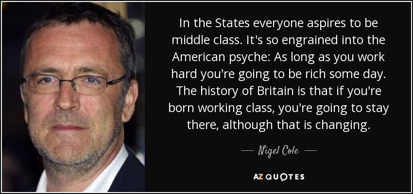 In the States everyone aspires to be middle class. It's so engrained into the American psyche: As long as you work hard you're going to be rich some day. The history of Britain is that if you're born working class, you're going to stay there, although that is changing. - Nigel Cole