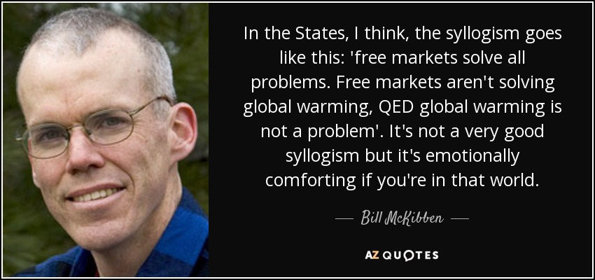 In the States, I think, the syllogism goes like this: 'free markets solve all problems. Free markets aren't solving global warming, QED global warming is not a problem'. It's not a very good syllogism but it's emotionally comforting if you're in that world. - Bill McKibben