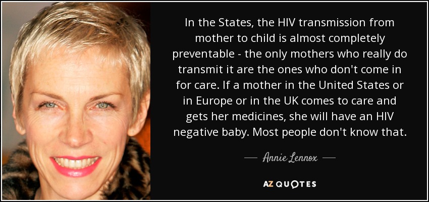 In the States, the HIV transmission from mother to child is almost completely preventable - the only mothers who really do transmit it are the ones who don't come in for care. If a mother in the United States or in Europe or in the UK comes to care and gets her medicines, she will have an HIV negative baby. Most people don't know that. - Annie Lennox