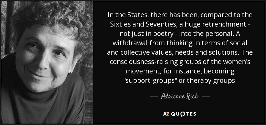 In the States, there has been, compared to the Sixties and Seventies, a huge retrenchment - not just in poetry - into the personal. A withdrawal from thinking in terms of social and collective values, needs and solutions. The consciousness-raising groups of the women's movement, for instance, becoming 