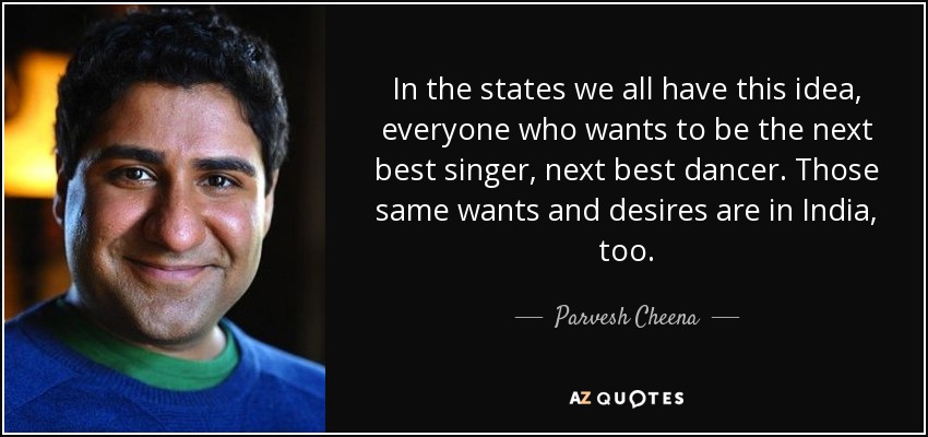 In the states we all have this idea, everyone who wants to be the next best singer, next best dancer. Those same wants and desires are in India, too. - Parvesh Cheena