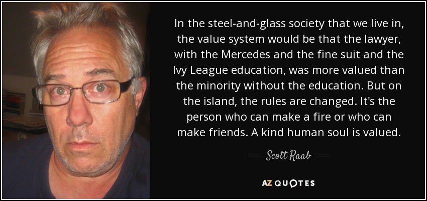 In the steel-and-glass society that we live in, the value system would be that the lawyer, with the Mercedes and the fine suit and the Ivy League education, was more valued than the minority without the education. But on the island, the rules are changed. It's the person who can make a fire or who can make friends. A kind human soul is valued. - Scott Raab