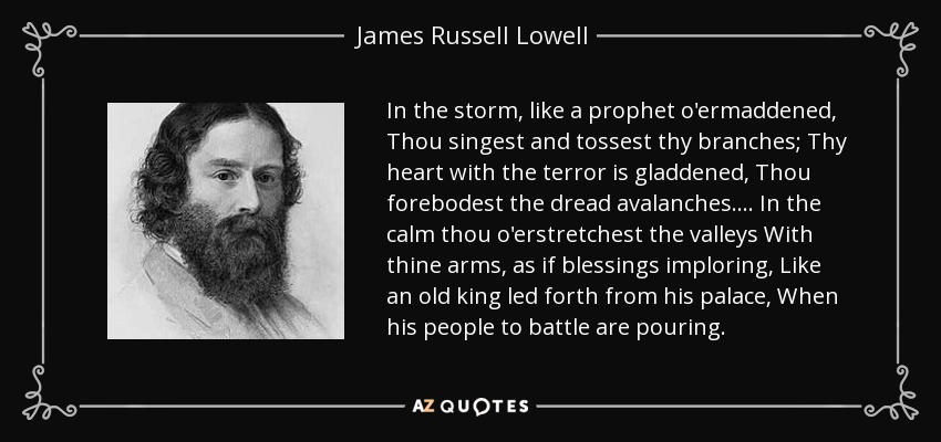 In the storm, like a prophet o'ermaddened, Thou singest and tossest thy branches; Thy heart with the terror is gladdened, Thou forebodest the dread avalanches.... In the calm thou o'erstretchest the valleys With thine arms, as if blessings imploring, Like an old king led forth from his palace, When his people to battle are pouring. - James Russell Lowell