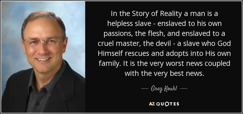 In the Story of Reality a man is a helpless slave - enslaved to his own passions, the flesh, and enslaved to a cruel master, the devil - a slave who God Himself rescues and adopts into His own family. It is the very worst news coupled with the very best news. - Greg Koukl