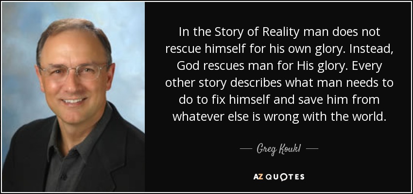 In the Story of Reality man does not rescue himself for his own glory. Instead, God rescues man for His glory. Every other story describes what man needs to do to fix himself and save him from whatever else is wrong with the world. - Greg Koukl