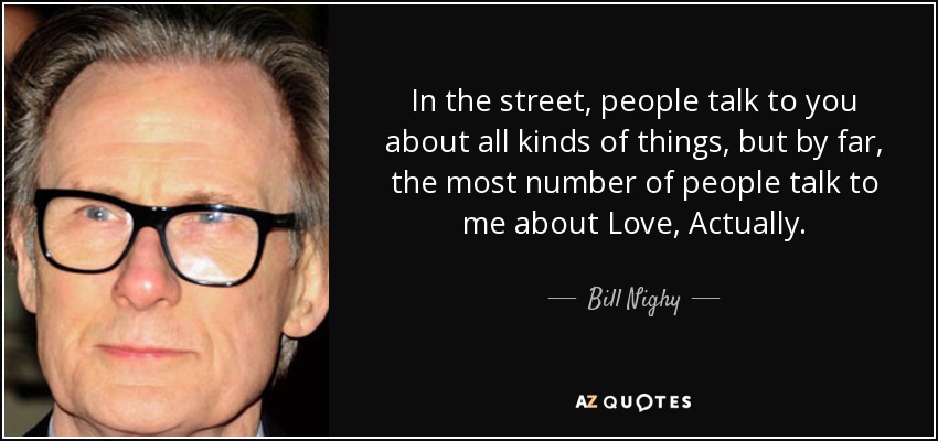 In the street, people talk to you about all kinds of things, but by far, the most number of people talk to me about Love, Actually. - Bill Nighy