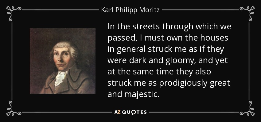 In the streets through which we passed, I must own the houses in general struck me as if they were dark and gloomy, and yet at the same time they also struck me as prodigiously great and majestic. - Karl Philipp Moritz