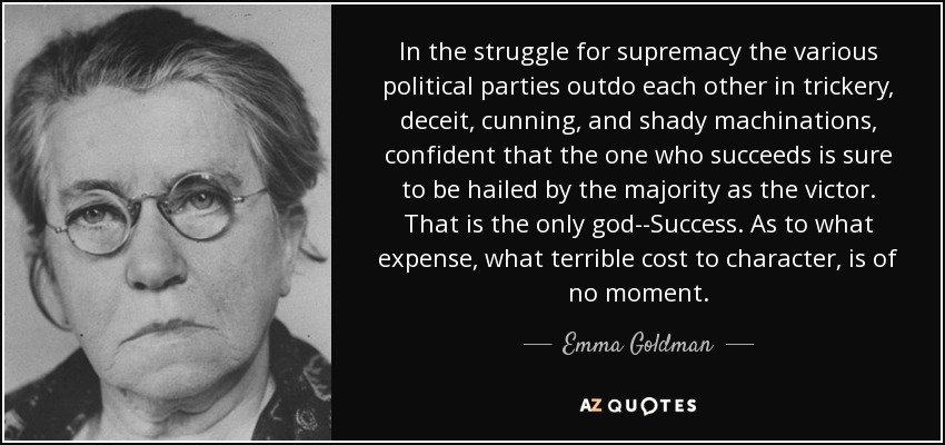 In the struggle for supremacy the various political parties outdo each other in trickery, deceit, cunning, and shady machinations, confident that the one who succeeds is sure to be hailed by the majority as the victor. That is the only god--Success. As to what expense, what terrible cost to character, is of no moment. - Emma Goldman