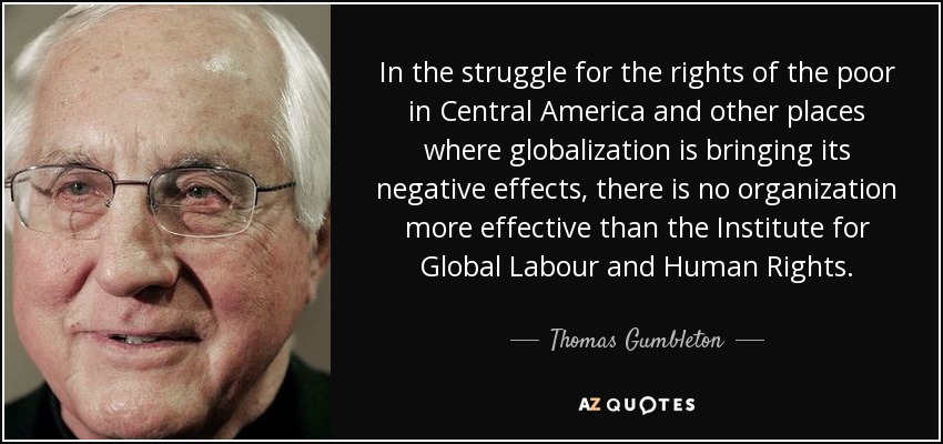 In the struggle for the rights of the poor in Central America and other places where globalization is bringing its negative effects, there is no organization more effective than the Institute for Global Labour and Human Rights. - Thomas Gumbleton