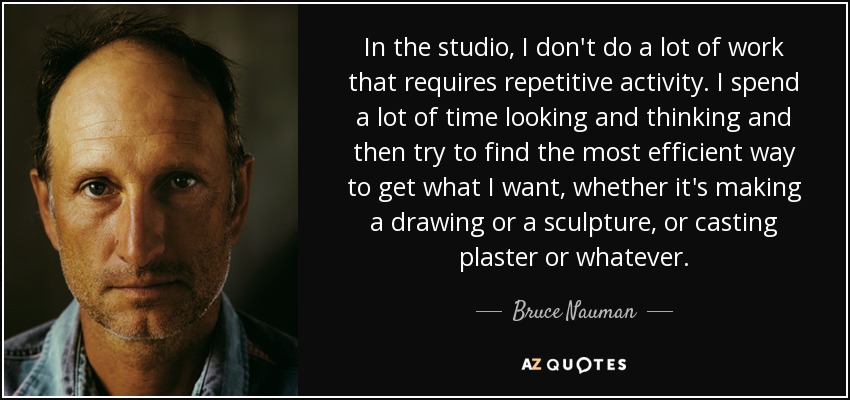 In the studio, I don't do a lot of work that requires repetitive activity. I spend a lot of time looking and thinking and then try to find the most efficient way to get what I want, whether it's making a drawing or a sculpture, or casting plaster or whatever. - Bruce Nauman