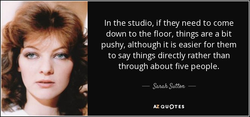 In the studio, if they need to come down to the floor, things are a bit pushy, although it is easier for them to say things directly rather than through about five people. - Sarah Sutton