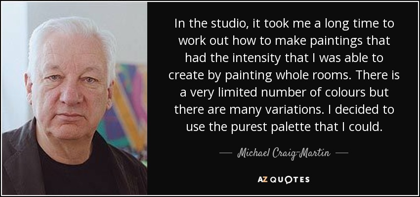 In the studio, it took me a long time to work out how to make paintings that had the intensity that I was able to create by painting whole rooms. There is a very limited number of colours but there are many variations. I decided to use the purest palette that I could. - Michael Craig-Martin