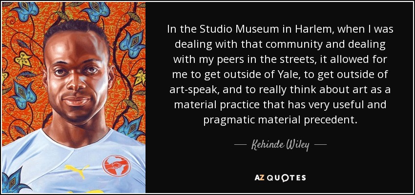 In the Studio Museum in Harlem, when I was dealing with that community and dealing with my peers in the streets, it allowed for me to get outside of Yale, to get outside of art-speak, and to really think about art as a material practice that has very useful and pragmatic material precedent. - Kehinde Wiley