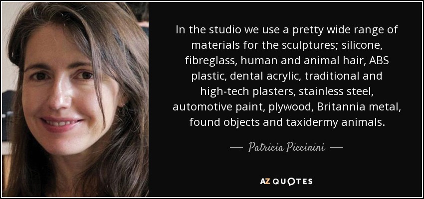 In the studio we use a pretty wide range of materials for the sculptures; silicone, fibreglass, human and animal hair, ABS plastic, dental acrylic, traditional and high-tech plasters, stainless steel, automotive paint, plywood, Britannia metal, found objects and taxidermy animals. - Patricia Piccinini