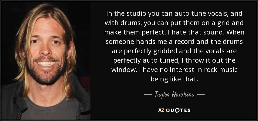In the studio you can auto tune vocals, and with drums, you can put them on a grid and make them perfect. I hate that sound. When someone hands me a record and the drums are perfectly gridded and the vocals are perfectly auto tuned, I throw it out the window. I have no interest in rock music being like that. - Taylor Hawkins