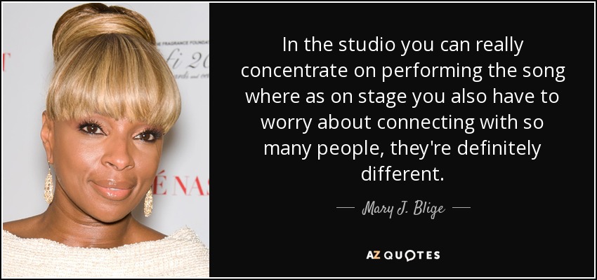 In the studio you can really concentrate on performing the song where as on stage you also have to worry about connecting with so many people, they're definitely different. - Mary J. Blige