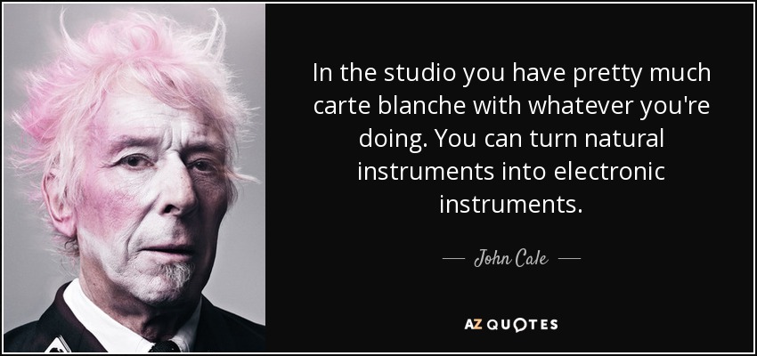 In the studio you have pretty much carte blanche with whatever you're doing. You can turn natural instruments into electronic instruments. - John Cale