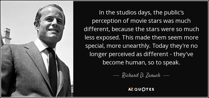 In the studios days, the public's perception of movie stars was much different, because the stars were so much less exposed. This made them seem more special, more unearthly. Today they're no longer perceived as different - they've become human, so to speak. - Richard D. Zanuck