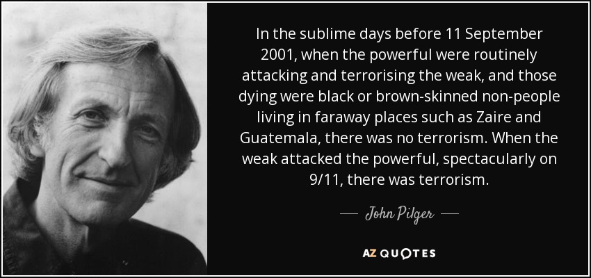 In the sublime days before 11 September 2001, when the powerful were routinely attacking and terrorising the weak, and those dying were black or brown-skinned non-people living in faraway places such as Zaire and Guatemala, there was no terrorism. When the weak attacked the powerful, spectacularly on 9/11, there was terrorism. - John Pilger