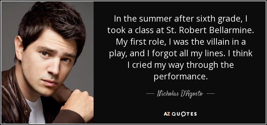 In the summer after sixth grade, I took a class at St. Robert Bellarmine. My first role, I was the villain in a play, and I forgot all my lines. I think I cried my way through the performance. - Nicholas D'Agosto