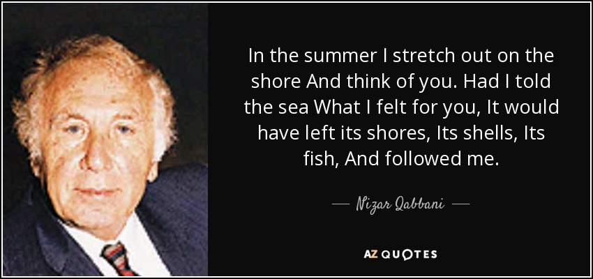 In the summer I stretch out on the shore And think of you. Had I told the sea What I felt for you, It would have left its shores, Its shells, Its fish, And followed me. - Nizar Qabbani