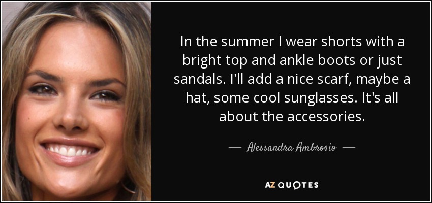 In the summer I wear shorts with a bright top and ankle boots or just sandals. I'll add a nice scarf, maybe a hat, some cool sunglasses. It's all about the accessories. - Alessandra Ambrosio