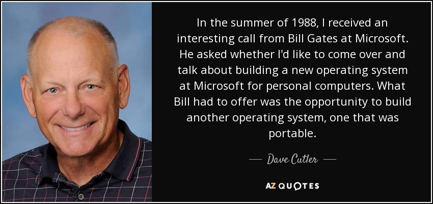 In the summer of 1988, I received an interesting call from Bill Gates at Microsoft. He asked whether I'd like to come over and talk about building a new operating system at Microsoft for personal computers. What Bill had to offer was the opportunity to build another operating system, one that was portable. - Dave Cutler